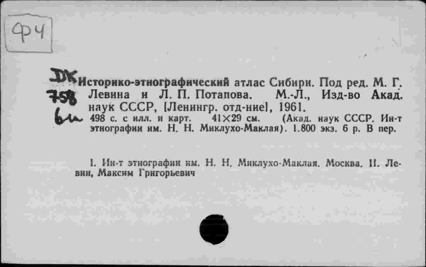 ﻿Историко-этнографический атлас Сибири. Под ред. М. Г.
Левина и Л. П. Потапова. М.-Л., Изд-во Акад, наук СССР, [Ленингр. отд-ние], 1961.
м 498 с. с илл. и карт. 41X29 см. (Акад, наук СССР. Ин-т этнографии им. H. Н. Миклухо-Маклая). 1.800 экз. 6 р. В пер.
I. Ин-т этнографии им. H. Н. Миклухо-Маклая. Москва. II. Левин, Максим Григорьевич